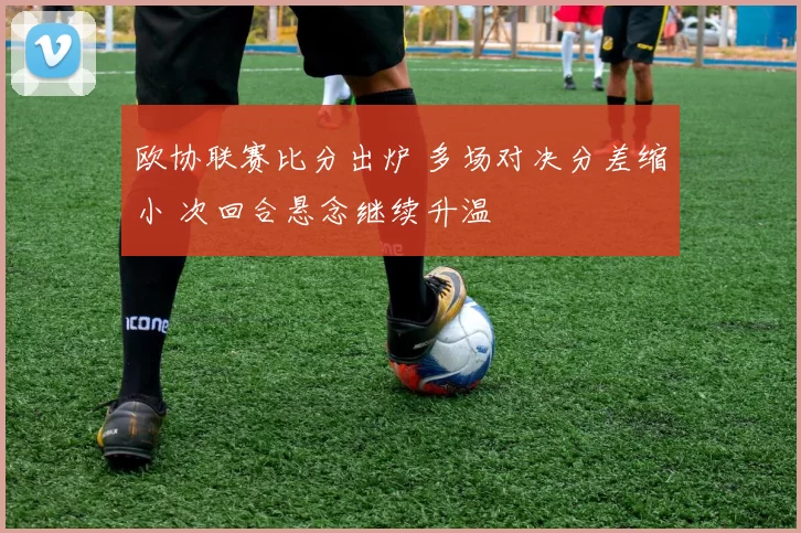 欧协联赛比分出炉 多场对决分差缩小 次回合悬念继续升温