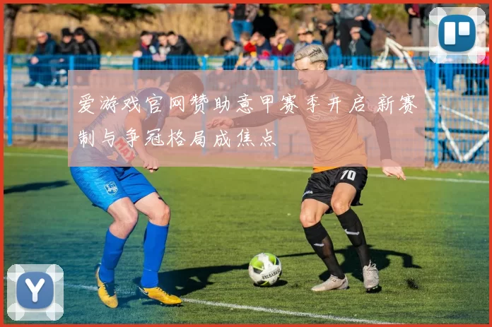 爱游戏官网赞助意甲赛季开启 新赛制与争冠格局成焦点