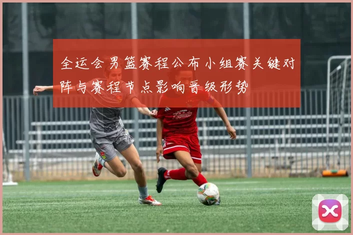 全运会男篮赛程公布小组赛关键对阵与赛程节点影响晋级形势