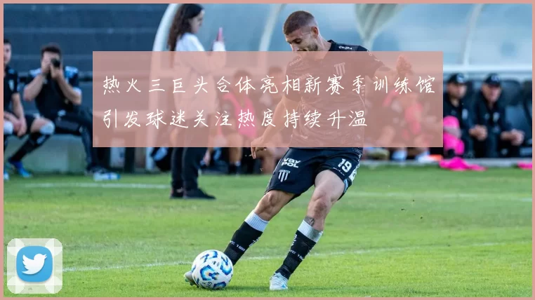 热火三巨头合体亮相新赛季训练馆引发球迷关注热度持续升温