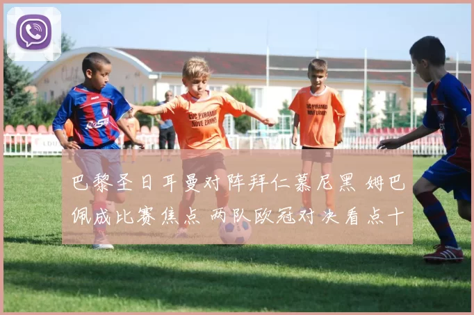 巴黎圣日耳曼对阵拜仁慕尼黑 姆巴佩成比赛焦点 两队欧冠对决看点十足