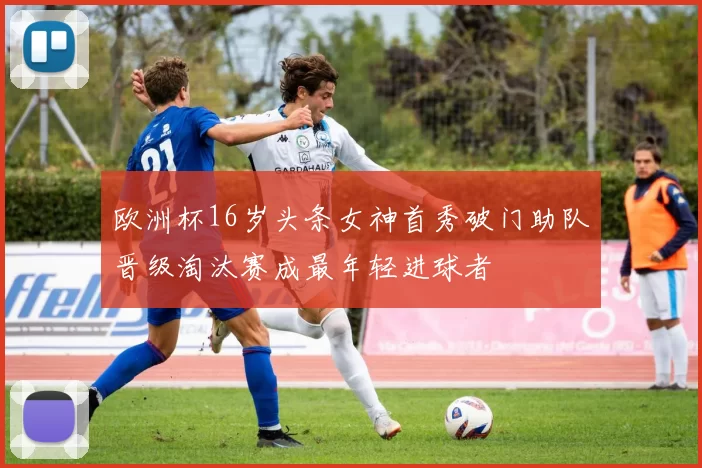 欧洲杯16岁头条女神首秀破门助队晋级淘汰赛成最年轻进球者